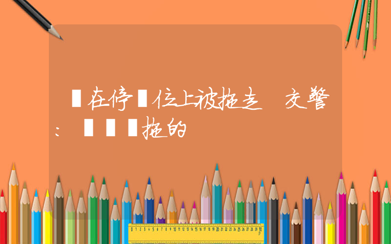 車在停車位上被拖走 交警：領導讓拖的插圖